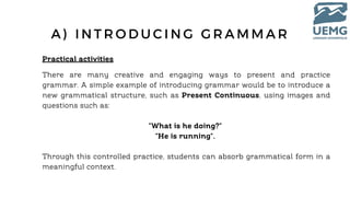 Practical activities
A ) I N T R O D U C I N G G R A M M A R
There are many creative and engaging ways to present and practice
grammar. A simple example of introducing grammar would be to introduce a
new grammatical structure, such as Present Continuous, using images and
questions such as:
"What is he doing?"
"He is running".
Through this controlled practice, students can absorb grammatical form in a
meaningful context.
 
