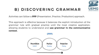 B ) D I S C O V E R I N G G R A M M A R
Activities can follow a PPP (Presentation, Practice, Production) approach.
This approach is effective because it balances the explicit introduction of the
grammar rule with gradual practice until the most creative application,
allowing students to understand and use grammar in the communicative
context.
 