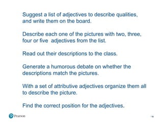 Suggest a list of adjectives to describe qualities,
and write them on the board.
Describe each one of the pictures with two, three,
four or five adjectives from the list.
Read out their descriptions to the class.
Generate a humorous debate on whether the
descriptions match the pictures.
With a set of attributive adjectives organize them all
to describe the picture.
Find the correct position for the adjectives.
10
 