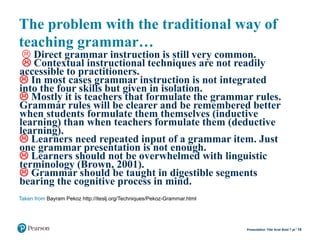 The problem with the traditional way of
teaching grammar…
 Direct grammar instruction is still very common.
 Contextual instructional techniques are not readily
accessible to practitioners.
 In most cases grammar instruction is not integrated
into the four skills but given in isolation.
 Mostly it is teachers that formulate the grammar rules.
Grammar rules will be clearer and be remembered better
when students formulate them themselves (inductive
learning) than when teachers formulate them (deductive
learning).
 Learners need repeated input of a grammar item. Just
one grammar presentation is not enough.
 Learners should not be overwhelmed with linguistic
terminology (Brown, 2001).
 Grammar should be taught in digestible segments
bearing the cognitive process in mind.
19Presentation Title Arial Bold 7 pt
Taken from Bayram Pekoz http://iteslj.org/Techniques/Pekoz-Grammar.html
 