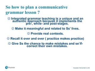 So how to plan a communicative
grammar lesson ?
 Integrated grammar teaching is a unique and an
authentic approach because it implements the
pre-, while- and post-stages.
 Make it meaningful and related to Ss’ lives.
 Provide real contexts.
 Recall it over and over ( practice makes practice)
 Give Ss the chance to make mistakes and se´lf-
correct their own mistakes.
20Presentation Title Arial Bold 7 pt
 