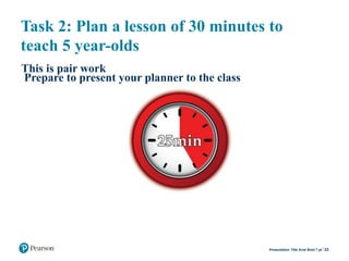 Task 2: Plan a lesson of 30 minutes to
teach 5 year-olds
This is pair work
Prepare to present your planner to the class
23Presentation Title Arial Bold 7 pt
 