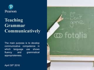 Teaching
Grammar
Communicatively
The main purpose is to develop
communicative competence in
which language use shows
fluency and grammatical
appropriateness.
April 30th 2016
Image by Ruben Alvarado)
 
