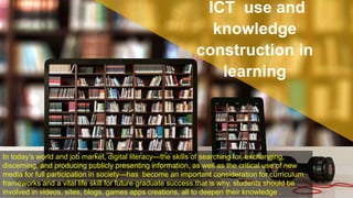 In today’s world and job market, digital literacy—the skills of searching for, exchanging,
discerning, and producing publicly presenting information, as well as the critical use of new
media for full participation in society—has become an important consideration for curriculum
frameworks and a vital life skill for future graduate success.that is why, students should be
involved in videos, sites, blogs, games apps creations, all to deepen their knowledge .
ICT use and
knowledge
construction in
learning
 