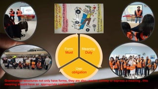 Meaning:
Duty
Use:
obligation
Form:
Must
Grammatical structures not only have forms, they are also used to convey or express a meaning , this
meaning should have an appropriate context use
 