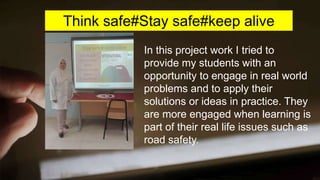Think safe#Stay safe#keep alive
In this project work I tried to
provide my students with an
opportunity to engage in real world
problems and to apply their
solutions or ideas in practice. They
are more engaged when learning is
part of their real life issues such as
road safety.
 