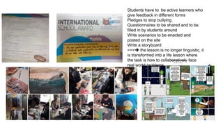 Students have to be active learners who
give feedback in different forms
Pledges to stop bullying.
Questionnaires to be shared and to be
filled in by students around
Write scenarios to be enacted and
posted on the site
Write a storyboard
=== the lesson is no longer linguistic, it
is transformed into a life lesson where
the task is how to collaboratively face
real world problems
 