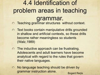 4.4 Identification of
problem areas in teaching
grammar.
Teaching grammar structures without context.
Text books contain manipulative drills grounded
in shallow and artificial contexts, so these drills
become rather meaningless so students
(Walz,1989)
The inductive approach can be frustrating.
Adolescents and adult learners have become
analytical with regard to the rules that govern
their native languages.
No language teaching should be driven by
grammar instruction alone.
Bogard Rerjis

 