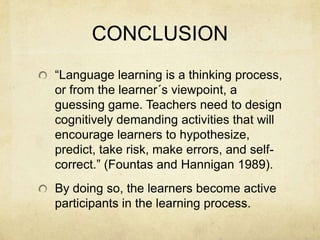 CONCLUSION
“Language learning is a thinking process,
or from the learner´s viewpoint, a
guessing game. Teachers need to design
cognitively demanding activities that will
encourage learners to hypothesize,
predict, take risk, make errors, and selfcorrect.” (Fountas and Hannigan 1989).
By doing so, the learners become active
participants in the learning process.

 