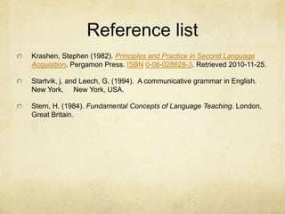 Reference list
Krashen, Stephen (1982). Principles and Practice in Second Language
Acquisition. Pergamon Press. ISBN 0-08-028628-3. Retrieved 2010-11-25.

Startvik, j. and Leech, G. (1994). A communicative grammar in English.
New York, New York, USA.
Stern, H. (1984). Fundamental Concepts of Language Teaching. London,
Great Britain.

 