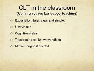CLT in the classroom
(Communicative Language Teaching)
Explanation, brief, clear and simple.
Use visuals
Cognitive styles
Teachers do not know everything

Mother tongue if needed

 