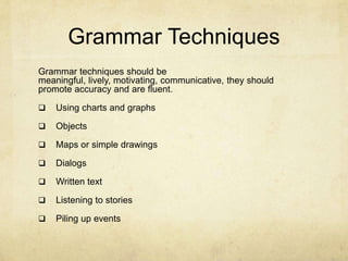 Grammar Techniques
Grammar techniques should be
meaningful, lively, motivating, communicative, they should
promote accuracy and are fluent.


Using charts and graphs



Objects



Maps or simple drawings



Dialogs



Written text



Listening to stories



Piling up events

 
