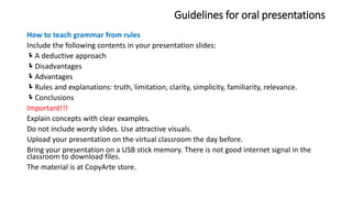 Guidelines for oral presentations
How to teach grammar from rules
Include the following contents in your presentation slides:
A deductive approach
Disadvantages
Advantages
Rules and explanations: truth, limitation, clarity, simplicity, familiarity, relevance.
Conclusions
Important!!!
Explain concepts with clear examples.
Do not include wordy slides. Use attractive visuals.
Upload your presentation on the virtual classroom the day before.
Bring your presentation on a USB stick memory. There is not good internet signal in the
classroom to download files.
The material is at CopyArte store.
 