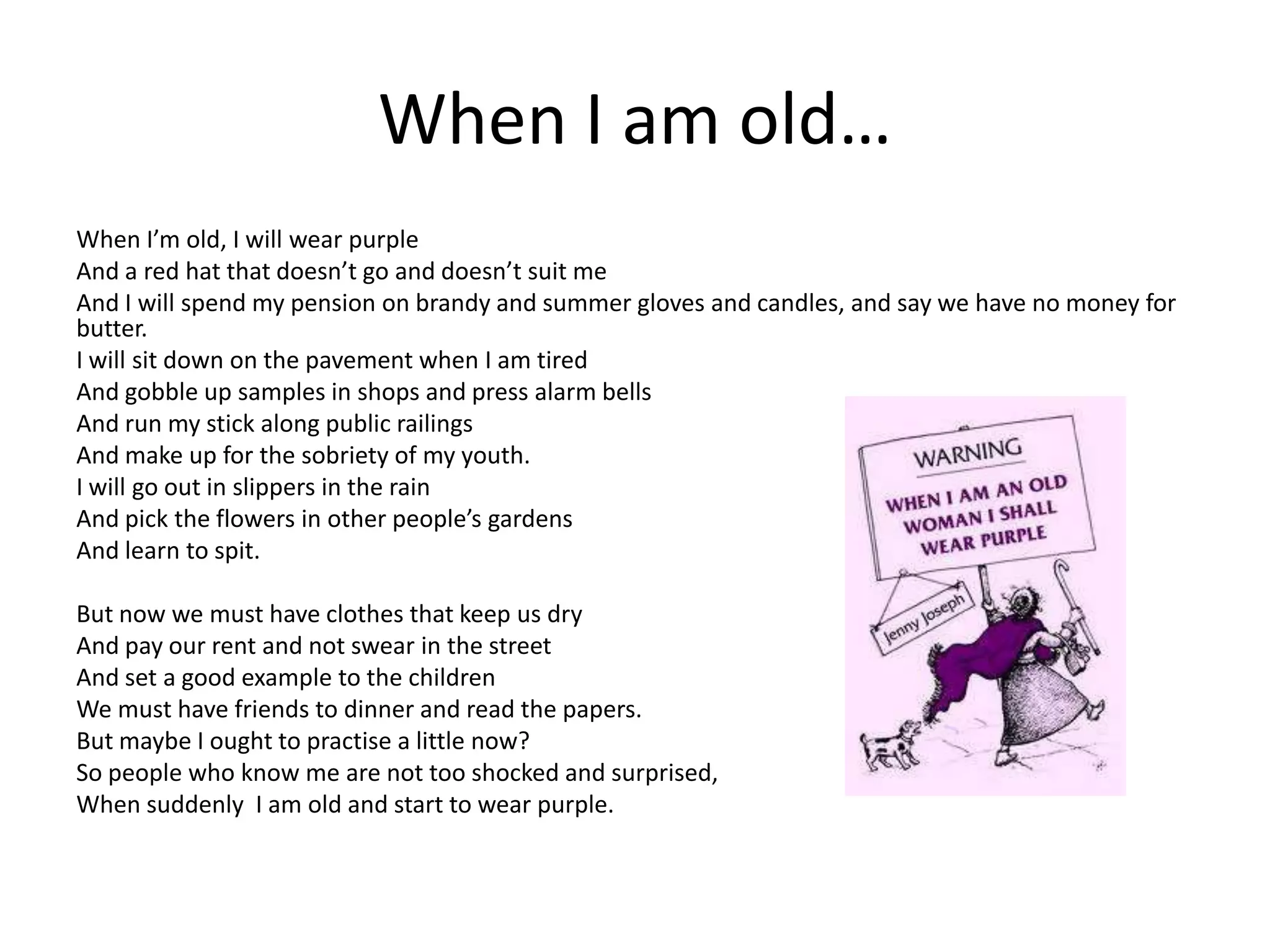 When I am old…
When I’m old, I will wear purple
And a red hat that doesn’t go and doesn’t suit me
And I will spend my pension on brandy and summer gloves and candles, and say we have no money for
butter.
I will sit down on the pavement when I am tired
And gobble up samples in shops and press alarm bells
And run my stick along public railings
And make up for the sobriety of my youth.
I will go out in slippers in the rain
And pick the flowers in other people’s gardens
And learn to spit.

But now we must have clothes that keep us dry
And pay our rent and not swear in the street
And set a good example to the children
We must have friends to dinner and read the papers.
But maybe I ought to practise a little now?
So people who know me are not too shocked and surprised,
When suddenly I am old and start to wear purple.
 