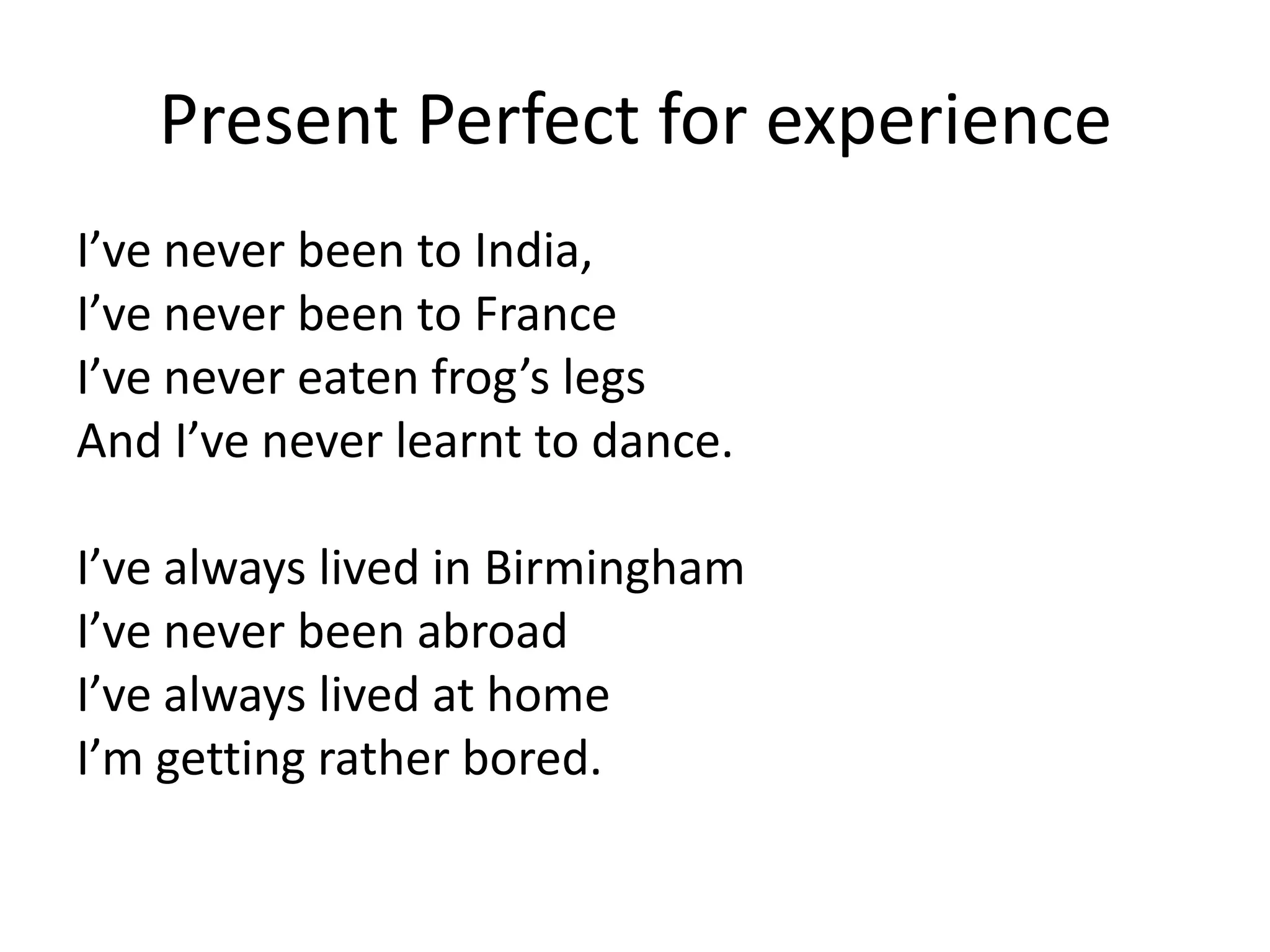 Present Perfect for experience
I’ve never been to India,
I’ve never been to France
I’ve never eaten frog’s legs
And I’ve never learnt to dance.

I’ve always lived in Birmingham
I’ve never been abroad
I’ve always lived at home
I’m getting rather bored.
 