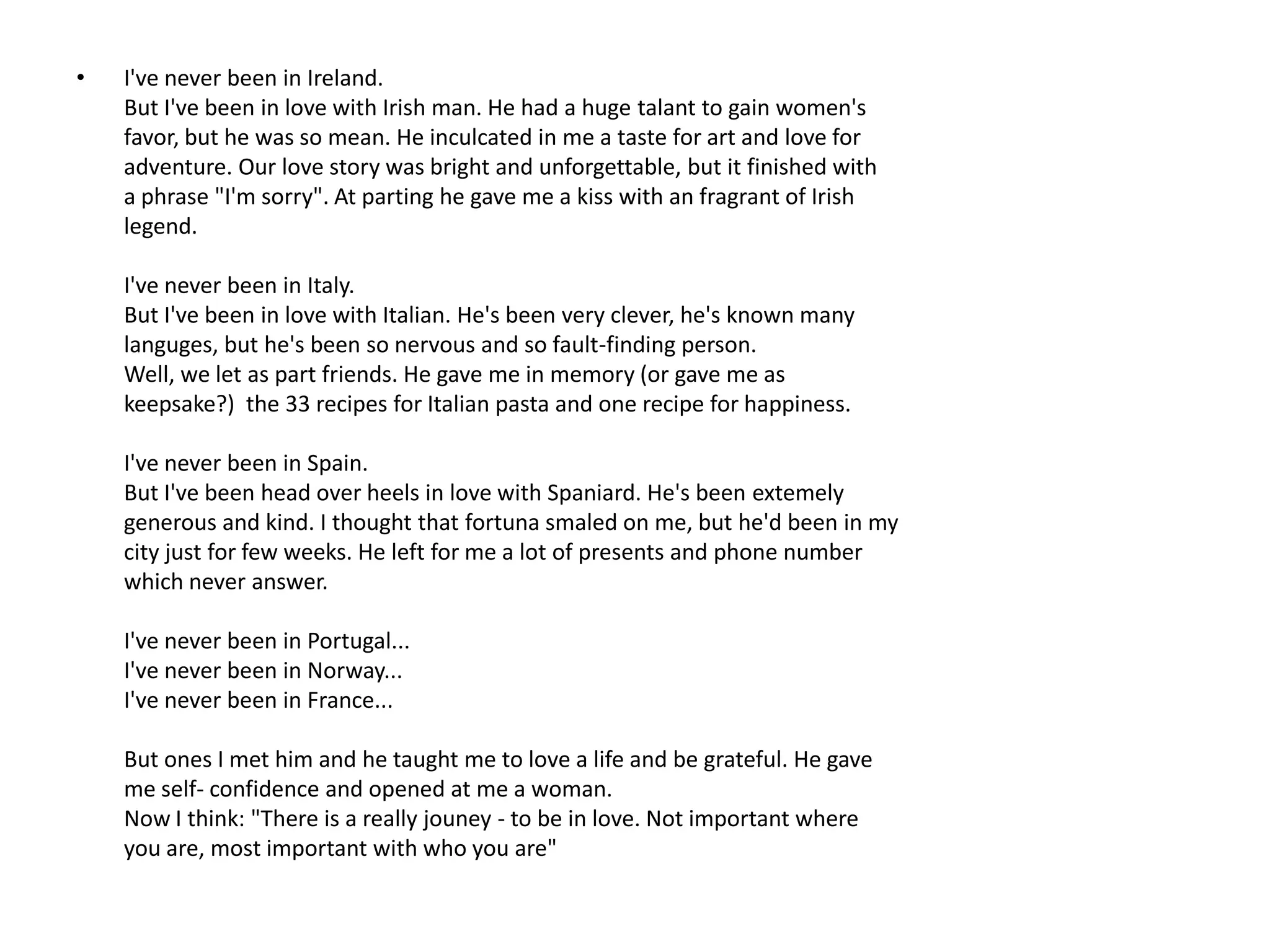 •   I've never been in Ireland.
    But I've been in love with Irish man. He had a huge talant to gain women's
    favor, but he was so mean. He inculcated in me a taste for art and love for
    adventure. Our love story was bright and unforgettable, but it finished with
    a phrase "I'm sorry". At parting he gave me a kiss with an fragrant of Irish
    legend.

    I've never been in Italy.
    But I've been in love with Italian. He's been very clever, he's known many
    languges, but he's been so nervous and so fault-finding person.
    Well, we let as part friends. He gave me in memory (or gave me as
    keepsake?) the 33 recipes for Italian pasta and one recipe for happiness.

    I've never been in Spain.
    But I've been head over heels in love with Spaniard. He's been extemely
    generous and kind. I thought that fortuna smaled on me, but he'd been in my
    city just for few weeks. He left for me a lot of presents and phone number
    which never answer.

    I've never been in Portugal...
    I've never been in Norway...
    I've never been in France...

    But ones I met him and he taught me to love a life and be grateful. He gave
    me self- confidence and opened at me a woman.
    Now I think: "There is a really jouney - to be in love. Not important where
    you are, most important with who you are"
 