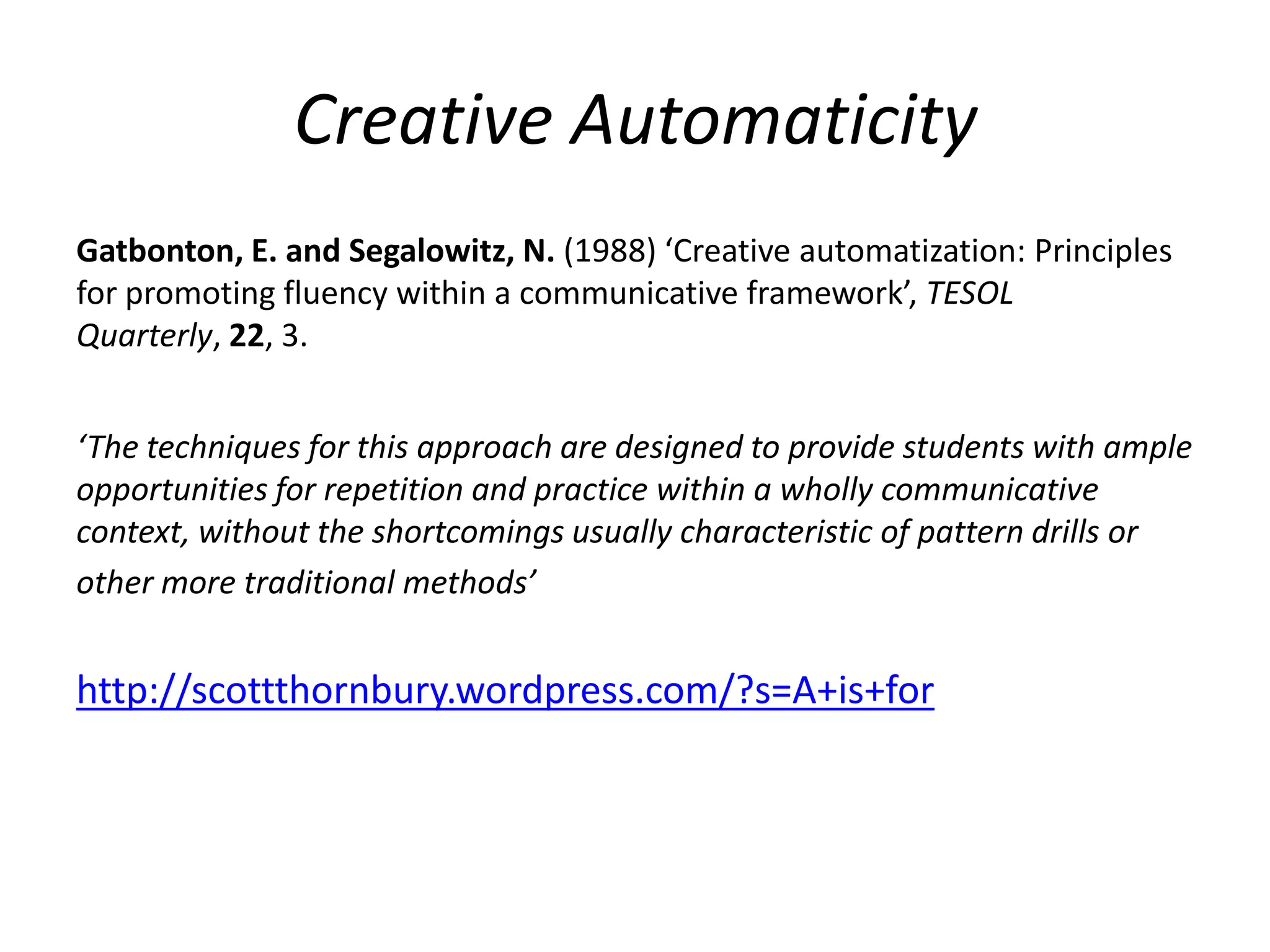 Creative Automaticity
Gatbonton, E. and Segalowitz, N. (1988) ‘Creative automatization: Principles
for promoting fluency within a communicative framework’, TESOL
Quarterly, 22, 3.


‘The techniques for this approach are designed to provide students with ample
opportunities for repetition and practice within a wholly communicative
context, without the shortcomings usually characteristic of pattern drills or
other more traditional methods’


http://scottthornbury.wordpress.com/?s=A+is+for
 