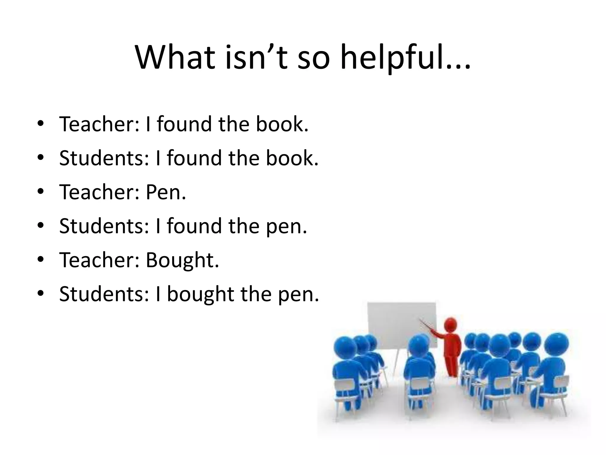 What isn’t so helpful...
•   Teacher: I found the book.
•   Students: I found the book.
•   Teacher: Pen.
•   Students: I found the pen.
•   Teacher: Bought.
•   Students: I bought the pen.
 