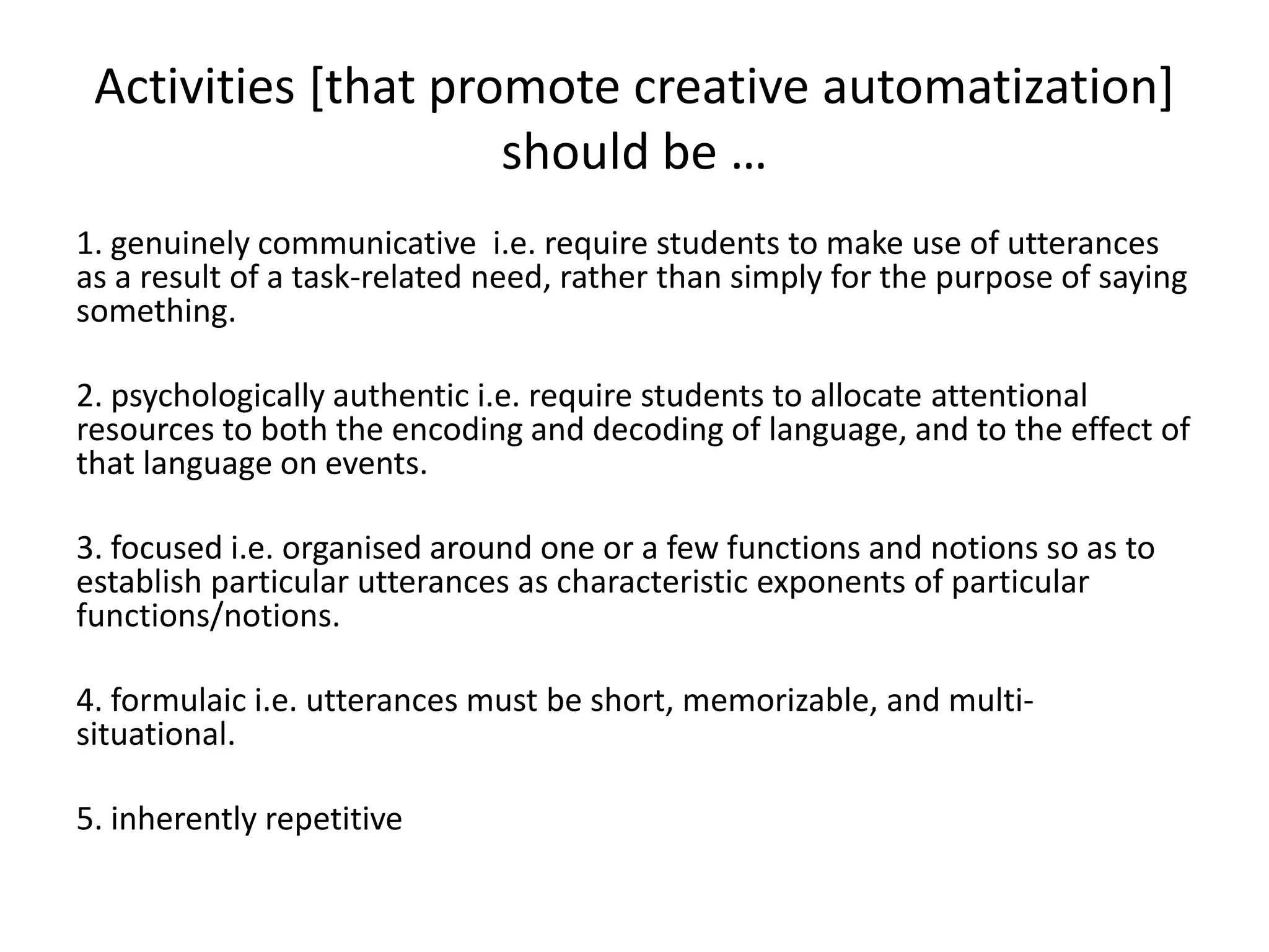 Activities [that promote creative automatization]
                     should be …
1. genuinely communicative i.e. require students to make use of utterances
as a result of a task-related need, rather than simply for the purpose of saying
something.

2. psychologically authentic i.e. require students to allocate attentional
resources to both the encoding and decoding of language, and to the effect of
that language on events.

3. focused i.e. organised around one or a few functions and notions so as to
establish particular utterances as characteristic exponents of particular
functions/notions.

4. formulaic i.e. utterances must be short, memorizable, and multi-
situational.

5. inherently repetitive
 