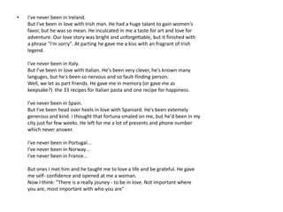 •   I've never been in Ireland.
    But I've been in love with Irish man. He had a huge talant to gain women's
    favor, but he was so mean. He inculcated in me a taste for art and love for
    adventure. Our love story was bright and unforgettable, but it finished with
    a phrase "I'm sorry". At parting he gave me a kiss with an fragrant of Irish
    legend.

    I've never been in Italy.
    But I've been in love with Italian. He's been very clever, he's known many
    languges, but he's been so nervous and so fault-finding person.
    Well, we let as part friends. He gave me in memory (or gave me as
    keepsake?) the 33 recipes for Italian pasta and one recipe for happiness.

    I've never been in Spain.
    But I've been head over heels in love with Spaniard. He's been extemely
    generous and kind. I thought that fortuna smaled on me, but he'd been in my
    city just for few weeks. He left for me a lot of presents and phone number
    which never answer.

    I've never been in Portugal...
    I've never been in Norway...
    I've never been in France...

    But ones I met him and he taught me to love a life and be grateful. He gave
    me self- confidence and opened at me a woman.
    Now I think: "There is a really jouney - to be in love. Not important where
    you are, most important with who you are"
 