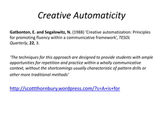 Creative Automaticity
Gatbonton, E. and Segalowitz, N. (1988) ‘Creative automatization: Principles
for promoting fluency within a communicative framework’, TESOL
Quarterly, 22, 3.


‘The techniques for this approach are designed to provide students with ample
opportunities for repetition and practice within a wholly communicative
context, without the shortcomings usually characteristic of pattern drills or
other more traditional methods’


http://scottthornbury.wordpress.com/?s=A+is+for
 