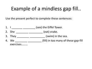 Example of a mindless gap fill..
Use the present perfect to complete these sentences:

1.   I _______ ________ (see) the Eiffel Tower.
2.   She ________ _________ (eat) snake.
3.   They ________ __________ (swim) in the sea.
4.   We ________ _________ (fill) in too many of these gap-fill
     exercises………
 