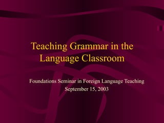 Teaching Grammar in the Language Classroom Foundations Seminar in Foreign Language Teaching September 15, 2003 
