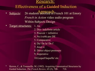 Research:   Effectiveness of a Guided Induction Approach Subjects : 26 students enrolled in French 101 at Emory French in Action  video audio program Within-Subjects Design Target structures: 1. Au 2. Des- indefinite article 3. Pouvoir + infinitive 4. Ne (verb) pas DE 5. Comparative 6. Du/ De la/ De l’ 7. Jouer  à 8. Direct object pronouns 9. Imperative 10.Lequel/laquelle/ etc.   Herron, C., & Tomasello, M. (1992). Acquiring Grammatical Structures by   Guided Induction.  The French Review,  65 (5), 708- 718. 