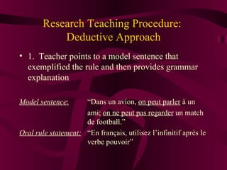 Research Teaching Procedure:  Deductive Approach 1.  Teacher points to a model sentence that exemplified the rule and then provides grammar explanation Model sentence :   “Dans un avion,  on peut parler   à un  ami;  on ne peut pas regarder  un match  de football.” Oral rule statement:   “En français, utilisez l’infinitif après le  verbe pouvoir” 