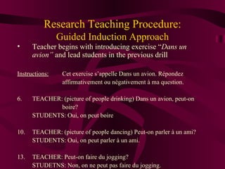 Research Teaching Procedure: Guided Induction Approach Teacher begins with introducing exercise “ Dans un avion”  and lead students in the previous drill Instructions:   Cet exercise s’appelle Dans un avion. R épondez  affirmativement ou négativement à ma question. TEACHER: (picture of people drinking) Dans un avion, peut-on  boire? STUDENTS: Oui, on peut boire TEACHER: (picture of people dancing) Peut-on parler  à un ami ? STUDENTS: Oui, on peut parler  à un ami . TEACHER: Peut-on faire du jogging? STUDETNS: Non, on ne peut pas faire du jogging. 