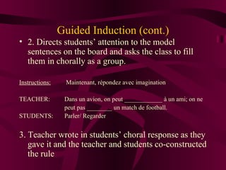 Guided Induction (cont.) 2. Directs students’ attention to the model sentences on the board and asks the class to fill them in chorally as a group. Instructions:  Maintenant, r épondez avec imagination TEACHER: Dans un avion, on peut ____________ à un ami; on ne  peut pas ________ un match de football. STUDENTS:  Parler/ Regarder 3. Teacher wrote in students’ choral response as they gave it and the teacher and students co-constructed the rule 