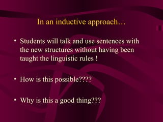 In an inductive approach… Students will talk and use sentences with the new structures without having been taught the linguistic rules ! How is this possible???? Why is this a good thing??? 