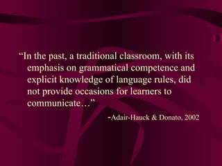 “ In the past, a traditional classroom, with its emphasis on grammatical competence and explicit knowledge of language rules, did not provide occasions for learners to communicate…” - Adair-Hauck & Donato, 2002 