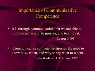 Importance of Communicative   Competence It is through communication that we are able to improve our world, to prosper, and to enjoy it.  - Cooper (1993) Communicative competence stresses the need to know how, when, and why to say what to whom. -Standards of FL Learning, 1996 