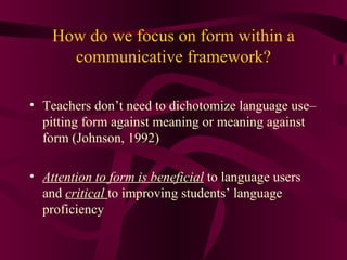 How do we focus on form within a communicative framework? Teachers don’t need to dichotomize language use– pitting form against meaning or meaning against form (Johnson, 1992) Attention to form is beneficial  to language users and  critical   to improving students’ language proficiency 