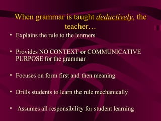 When grammar is taught  deductively , the teacher… Explains the rule to the learners Provides NO CONTEXT or COMMUNICATIVE PURPOSE for the grammar Focuses on form first and then meaning Drills students to learn the rule mechanically Assumes all responsibility for student learning 