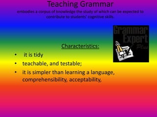 Teaching Grammar
 embodies a corpus of knowledge the study of which can be expected to
                contribute to students’ cognitive skills.




                        Characteristics:
• it is tidy
• teachable, and testable;
• it is simpler than learning a language,
  comprehensibility, acceptability,
 