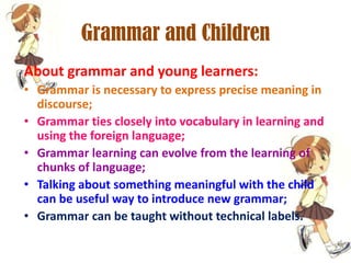 Grammar and Children
About grammar and young learners:
• Grammar is necessary to express precise meaning in
discourse;
• Grammar ties closely into vocabulary in learning and
using the foreign language;
• Grammar learning can evolve from the learning of
chunks of language;
• Talking about something meaningful with the child
can be useful way to introduce new grammar;
• Grammar can be taught without technical labels.

 