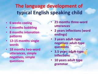 The language development of
typical English speaking child
• 6 weeks cooing
• 6 months babbling
• 8 months intonation
patterns
• 12-15 months single
words
• 18 months two-word
utterances, simple
negatives, simple
questions

• 21 months three-word
utterances
• 2 years inflections (word
endings)
• 3 years adult-type
negatives adult-type
questions
• 3.5 years adult-type
inflections
• 10 years adult type
grammar

 