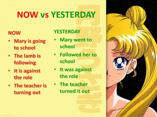 NOW vs YESTERDAY
NOW
• Mary is going
to school
• The lamb is
following
• It is against
the role
• The teacher is
turning out

YESTERDAY
• Mary went to
school
• Followed her to
school
• It was against
the role
• The teacher
turned it out

 