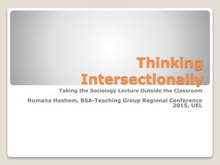 Thinking
Intersectionally
Taking the Sociology Lecture Outside the Classroom
Rumana Hashem, BSA-Teaching Group Regional Conference
2015, UEL
 