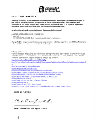 OBSERVACIONES DEL PROFESOR:

Se realizó una prueba de entrada evidenciando el desconocimiento del ingles en el 85% de los estudiantes, lo
cual valida el programa propuesto para este nivel, el plan lector que acompañara el curso Perseus and
Andrómeda, el cual provee un buen tema con vocabulario básico para el nivel. Es un grupo con vocabulario
básico en el idioma Inglés, muy activo y con muchas expectativas para aprender.

Las asistencias se tendrán en cuenta siguiendo el este acuerdo institucional

ACUERDO 467 DEL 3 DE FEBRERO DEL 2004 FUAC:
> CAPITULO X
> DEL REGIMEN ACADEMICO: De la evaluación académica y las calificaciones

>Parágrafo 2 los componentes micro curriculares académicos o prácticos, se perderán con el 20% de fallas, tanto
en la modalidad presencial como en las demás modalidades



Enlaces en Internet:
Existen variedad de páginas especializadas para promover el aprendizaje autónomo del inglés
a continuación se le facilitan una serie de ellas entre las cuales se encuentran los sitios donde
están las lecturas que necesita hacer a lo largo del semestre.
http://www.short-biographies.com/Artist.php
http://www.miguelmllop.com/practice/intermediate/readingcomprehension/readingcompindex.ht
m
http://text-to-speech.imtranslator.net/
http://iteslj.org/v/ei/clothes2.html
http://www.learnenglish.de/vocabulary/clothes.htm
http://www.ac-nancy-metz.fr/enseign/anglais/Henry/transport.htm
http://www.eflnet.com/vocab/dictionary/transportation_1.php
http://poster.4teachers.org/worksheet/view.php?ID=77955
http://www.esl-lab.com/
http://international.ouc.bc.ca/pronunciation/
http://www.elllo.org/
http://www.usingenglish.com/quizzes/
http://esl.about.com/library/vocabulary/blwordgroups_places_shops_q.htm


    FIRMA DEL PROFESOR




    Sandra Patricia Jaramillo Mesa
    _______________________________

    FECHA DE ELABORACIÓN: Agosto 16-2012




       7
 