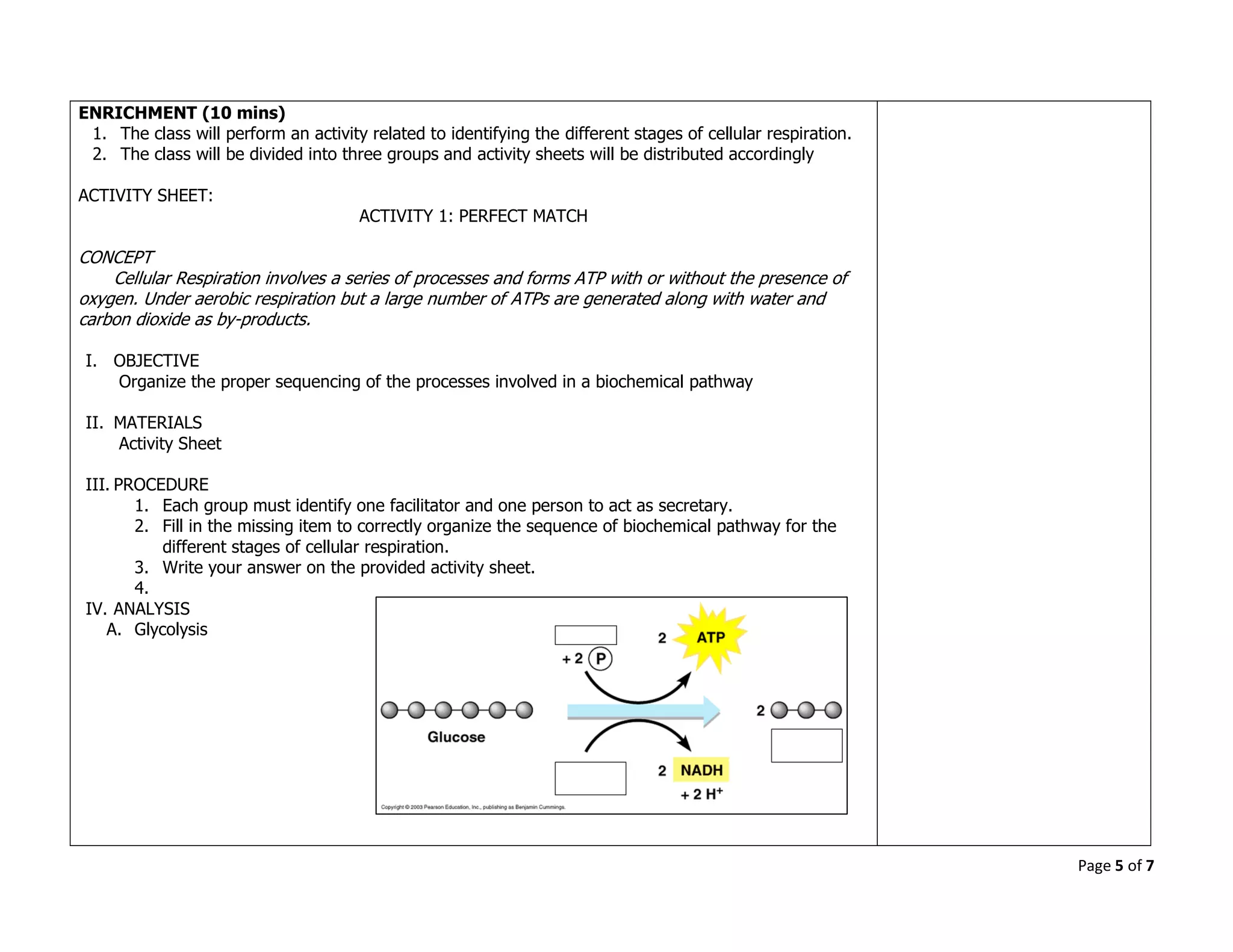 Page 5 of 7
ENRICHMENT (10 mins)
1. The class will perform an activity related to identifying the different stages of cellular respiration.
2. The class will be divided into three groups and activity sheets will be distributed accordingly
ACTIVITY SHEET:
ACTIVITY 1: PERFECT MATCH
CONCEPT
Cellular Respiration involves a series of processes and forms ATP with or without the presence of
oxygen. Under aerobic respiration but a large number of ATPs are generated along with water and
carbon dioxide as by-products.
I. OBJECTIVE
Organize the proper sequencing of the processes involved in a biochemical pathway
II. MATERIALS
Activity Sheet
III. PROCEDURE
1. Each group must identify one facilitator and one person to act as secretary.
2. Fill in the missing item to correctly organize the sequence of biochemical pathway for the
different stages of cellular respiration.
3. Write your answer on the provided activity sheet.
4.
IV. ANALYSIS
A. Glycolysis
 
