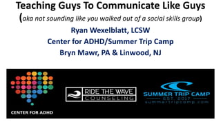 Teaching Guys To Communicate Like Guys
(aka not sounding like you walked out of a social skills group)
Ryan Wexelblatt, LCSW
Center for ADHD/Summer Trip Camp
Bryn Mawr, PA & Linwood, NJ
 