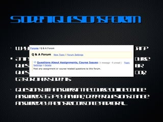 Student Questions Forum Why answer the same question over and over again?  An instructor can create a forum topic named "course questions" that students can use to both post their question and scan for responses from the instructor, TAs or other students.  Questions with answers in the course outline can be answered ASAP by anyone, deeper questions can be answered by the instructors once and for all. 