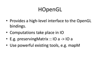 HOpenGL
• Provides a high-level interface to the OpenGL
  bindings.
• Computations take place in IO
• E.g. preservingMatrix :: IO a -> IO a
• Use powerful existing tools, e.g. mapM
 