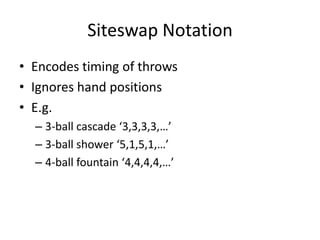 Siteswap Notation
• Encodes timing of throws
• Ignores hand positions
• E.g.
  – 3-ball cascade ‘3,3,3,3,…’
  – 3-ball shower ‘5,1,5,1,…’
  – 4-ball fountain ‘4,4,4,4,…’
 