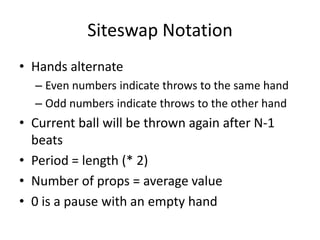 Siteswap Notation
• Hands alternate
  – Even numbers indicate throws to the same hand
  – Odd numbers indicate throws to the other hand
• Current ball will be thrown again after N-1
  beats
• Period = length (* 2)
• Number of props = average value
• 0 is a pause with an empty hand
 