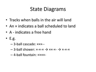 State Diagrams
•   Tracks when balls in the air will land
•   An × indicates a ball scheduled to land
•   A - indicates a free hand
•   E.g.
    – 3-ball cascade: ×××--
    – 3-ball shower: ×-×-× → ××-×- → ×-×-×
    – 4-ball fountain: ××××-
 