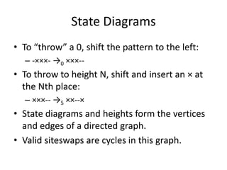 State Diagrams
• To “throw” a 0, shift the pattern to the left:
  – -×××- →0 ×××--
• To throw to height N, shift and insert an × at
  the Nth place:
  – ×××-- →5 ××--×
• State diagrams and heights form the vertices
  and edges of a directed graph.
• Valid siteswaps are cycles in this graph.
 